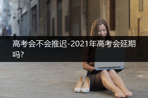 高考会不会推迟-2021年高考会延期吗?